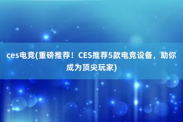 ces电竞(重磅推荐！CES推荐5款电竞设备，助你成为顶尖玩家)