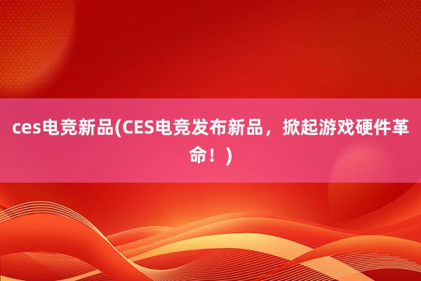 ces电竞新品(CES电竞发布新品，掀起游戏硬件革命！)