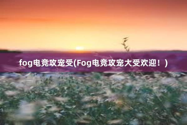 fog电竞攻宠受(Fog电竞攻宠大受欢迎！)