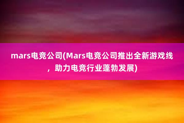 mars电竞公司(Mars电竞公司推出全新游戏线，助力电竞行业蓬勃发展)