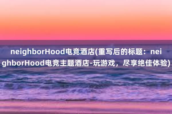 neighborHood电竞酒店(重写后的标题：neighborHood电竞主题酒店-玩游戏，尽享绝佳体验)