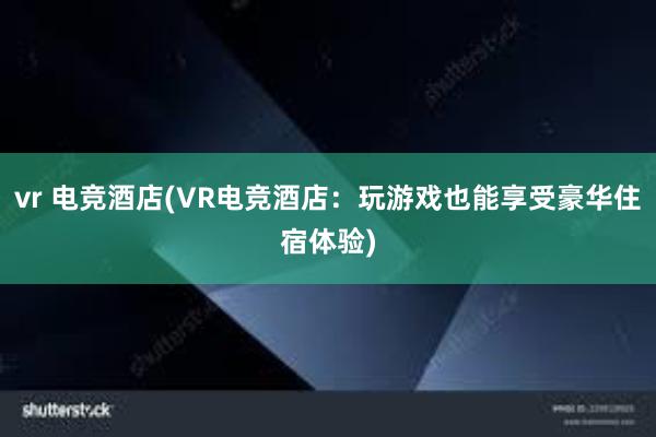 vr 电竞酒店(VR电竞酒店：玩游戏也能享受豪华住宿体验)