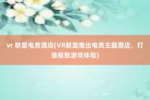 vr 联盟电竞酒店(VR联盟推出电竞主题酒店，打造极致游戏体验)