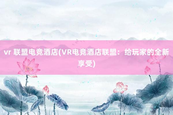 vr 联盟电竞酒店(VR电竞酒店联盟：给玩家的全新享受)