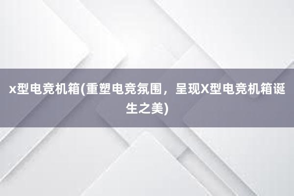 x型电竞机箱(重塑电竞氛围，呈现X型电竞机箱诞生之美)