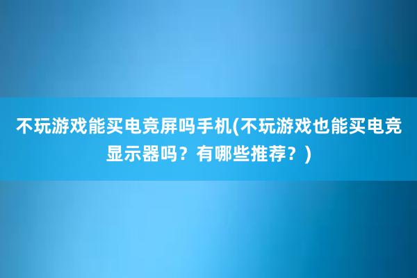 不玩游戏能买电竞屏吗手机(不玩游戏也能买电竞显示器吗？有哪些推荐？)