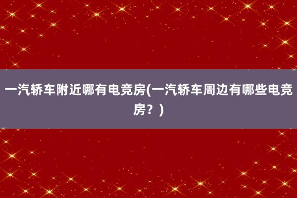 一汽轿车附近哪有电竞房(一汽轿车周边有哪些电竞房？)