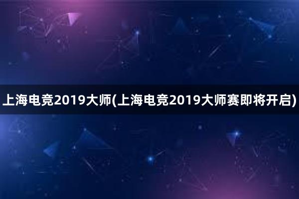 上海电竞2019大师(上海电竞2019大师赛即将开启)