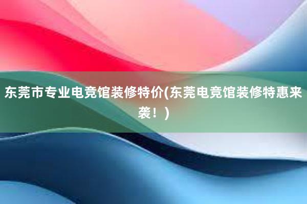 东莞市专业电竞馆装修特价(东莞电竞馆装修特惠来袭！)