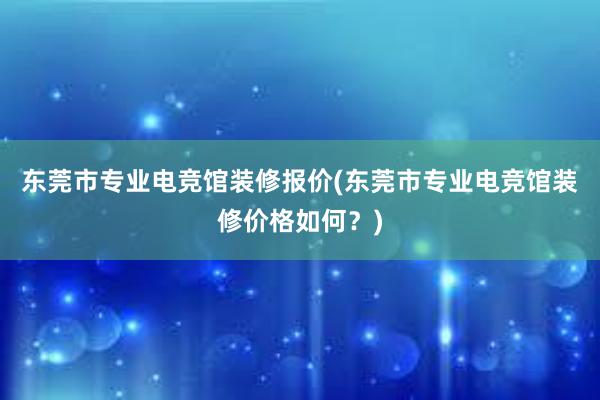 东莞市专业电竞馆装修报价(东莞市专业电竞馆装修价格如何？)