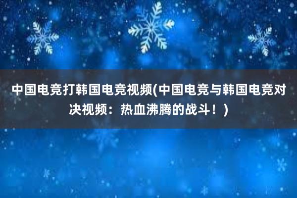 中国电竞打韩国电竞视频(中国电竞与韩国电竞对决视频：热血沸腾的战斗！)