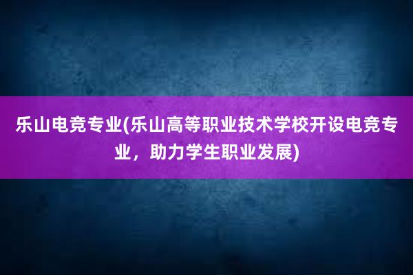 乐山电竞专业(乐山高等职业技术学校开设电竞专业，助力学生职业发展)