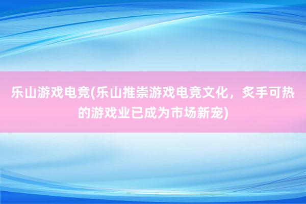 乐山游戏电竞(乐山推崇游戏电竞文化，炙手可热的游戏业已成为市场新宠)