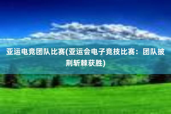 亚运电竞团队比赛(亚运会电子竞技比赛：团队披荆斩棘获胜)