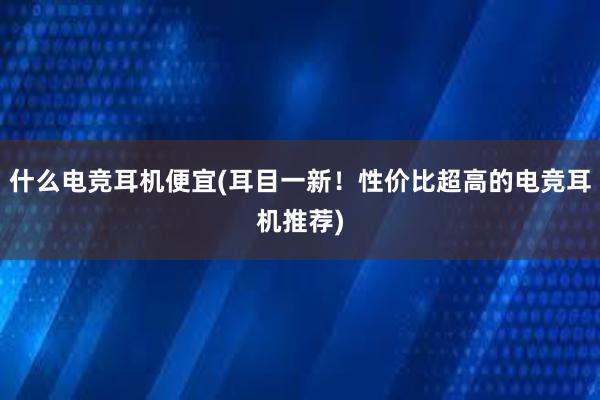 什么电竞耳机便宜(耳目一新！性价比超高的电竞耳机推荐)