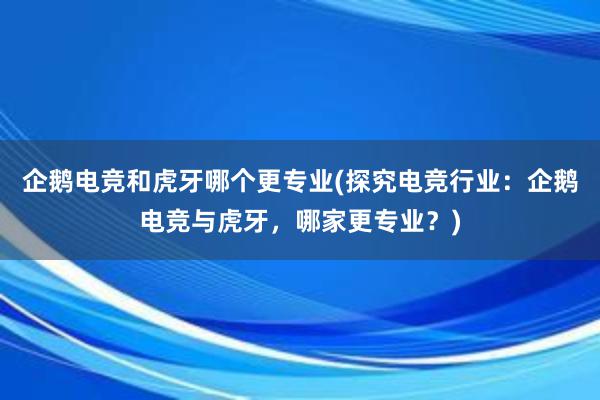 企鹅电竞和虎牙哪个更专业(探究电竞行业：企鹅电竞与虎牙，哪家更专业？)