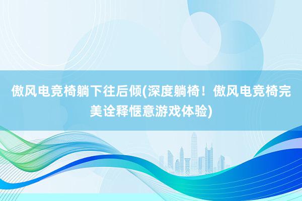 傲风电竞椅躺下往后倾(深度躺椅！傲风电竞椅完美诠释惬意游戏体验)