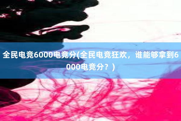 全民电竞6000电竞分(全民电竞狂欢，谁能够拿到6000电竞分？)