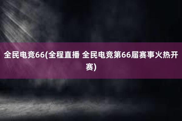 全民电竞66(全程直播 全民电竞第66届赛事火热开赛)