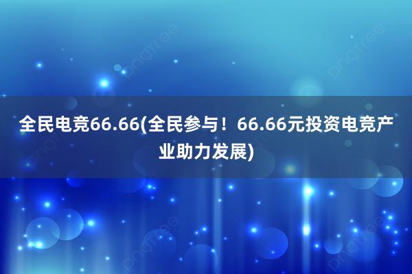 全民电竞66.66(全民参与！66.66元投资电竞产业助力发展)