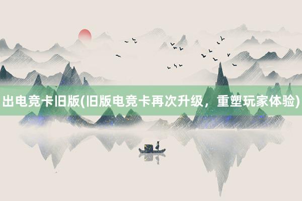 出电竞卡旧版(旧版电竞卡再次升级，重塑玩家体验)