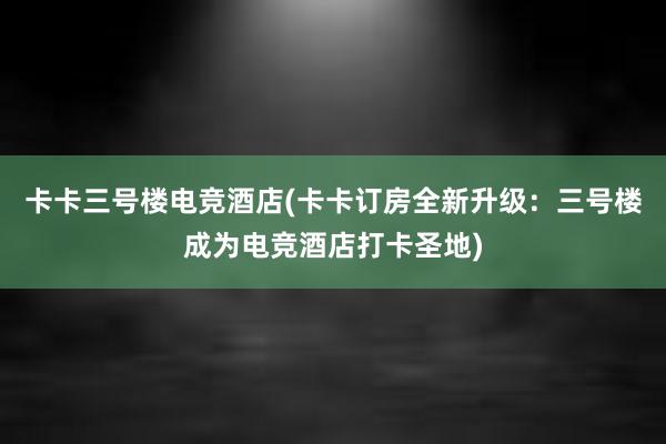 卡卡三号楼电竞酒店(卡卡订房全新升级：三号楼成为电竞酒店打卡圣地)