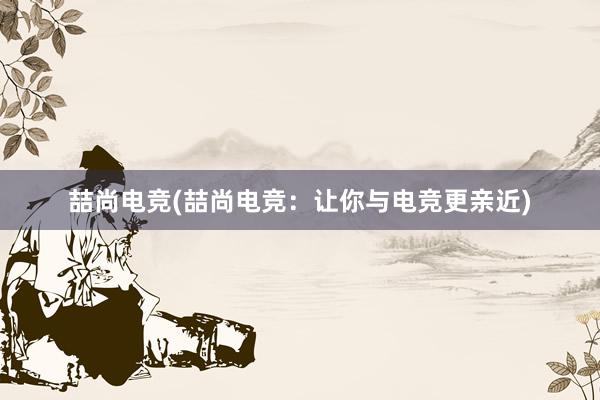 喆尚电竞(喆尚电竞：让你与电竞更亲近)