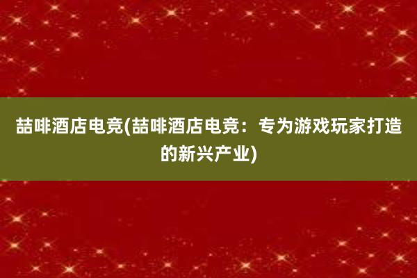 喆啡酒店电竞(喆啡酒店电竞：专为游戏玩家打造的新兴产业)