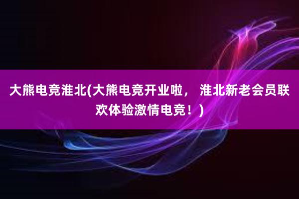 大熊电竞淮北(大熊电竞开业啦， 淮北新老会员联欢体验激情电竞！)