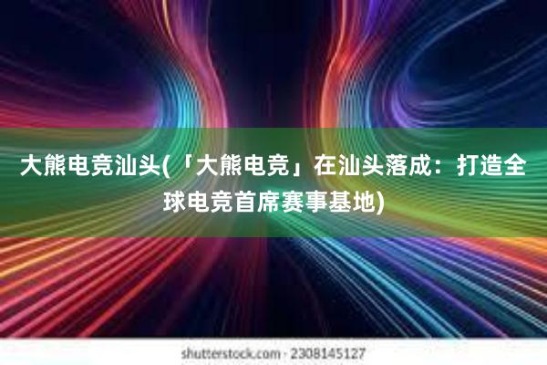 大熊电竞汕头(「大熊电竞」在汕头落成：打造全球电竞首席赛事基地)