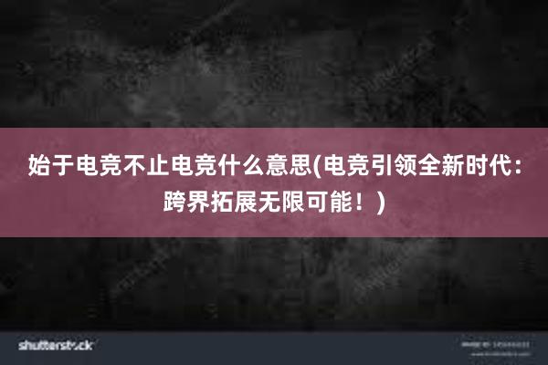 始于电竞不止电竞什么意思(电竞引领全新时代：跨界拓展无限可能！)