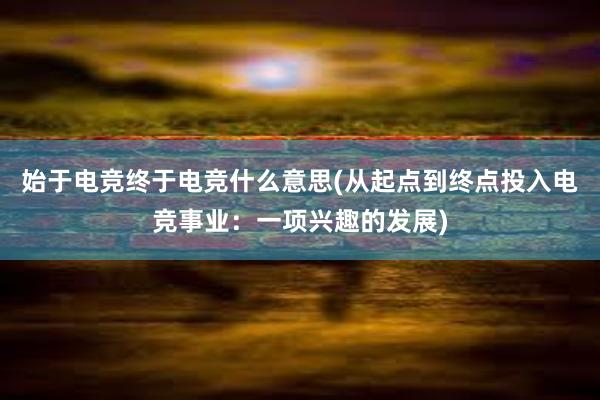 始于电竞终于电竞什么意思(从起点到终点投入电竞事业：一项兴趣的发展)