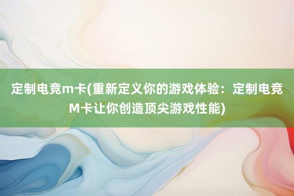 定制电竞m卡(重新定义你的游戏体验：定制电竞M卡让你创造顶尖游戏性能)