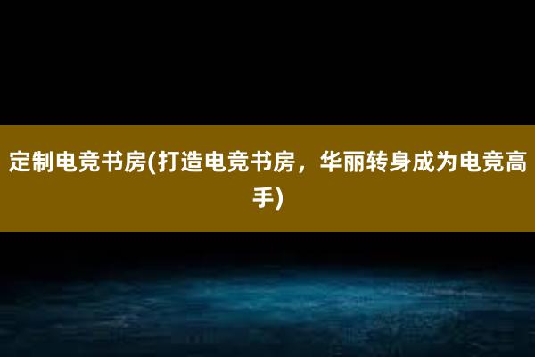 定制电竞书房(打造电竞书房，华丽转身成为电竞高手)