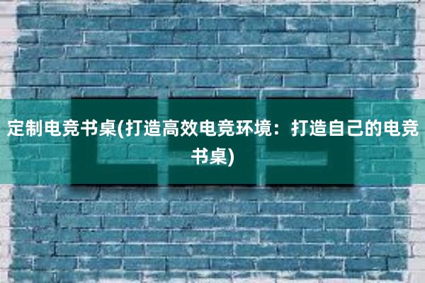 定制电竞书桌(打造高效电竞环境：打造自己的电竞书桌)