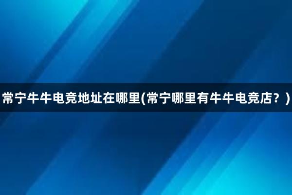 常宁牛牛电竞地址在哪里(常宁哪里有牛牛电竞店？)