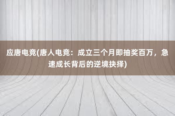 应唐电竞(唐人电竞：成立三个月即抽奖百万，急速成长背后的逆境抉择)