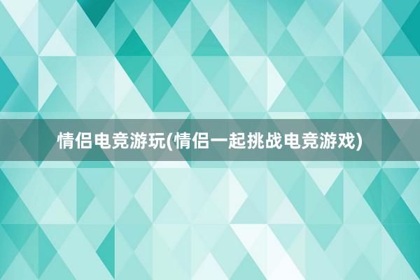 情侣电竞游玩(情侣一起挑战电竞游戏)