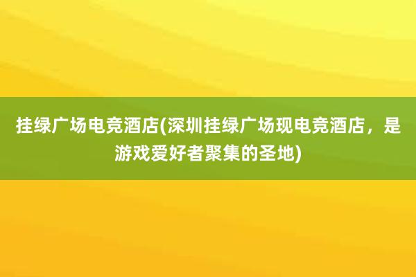 挂绿广场电竞酒店(深圳挂绿广场现电竞酒店，是游戏爱好者聚集的圣地)