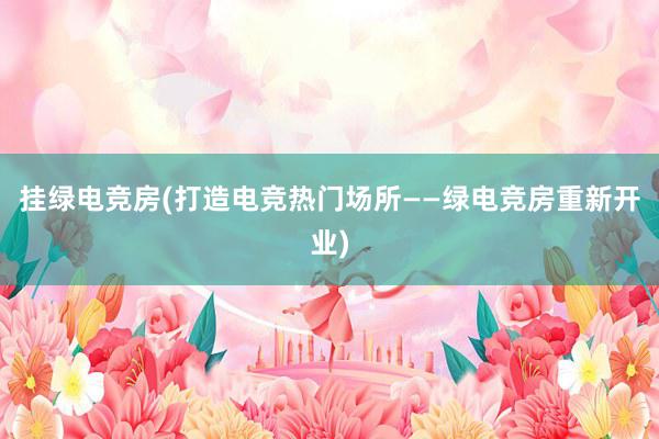 挂绿电竞房(打造电竞热门场所——绿电竞房重新开业)