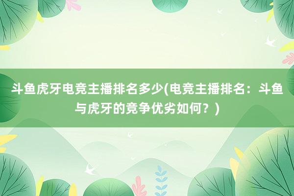 斗鱼虎牙电竞主播排名多少(电竞主播排名：斗鱼与虎牙的竞争优劣如何？)