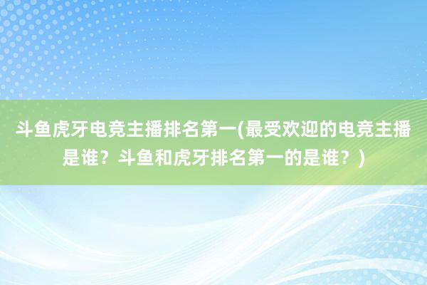 斗鱼虎牙电竞主播排名第一(最受欢迎的电竞主播是谁？斗鱼和虎牙排名第一的是谁？)