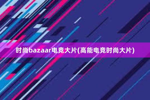 时尚bazaar电竞大片(高能电竞时尚大片)