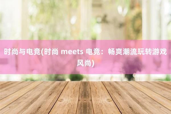 时尚与电竞(时尚 meets 电竞：畅爽潮流玩转游戏风尚)