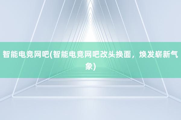 智能电竞网吧(智能电竞网吧改头换面，焕发崭新气象)