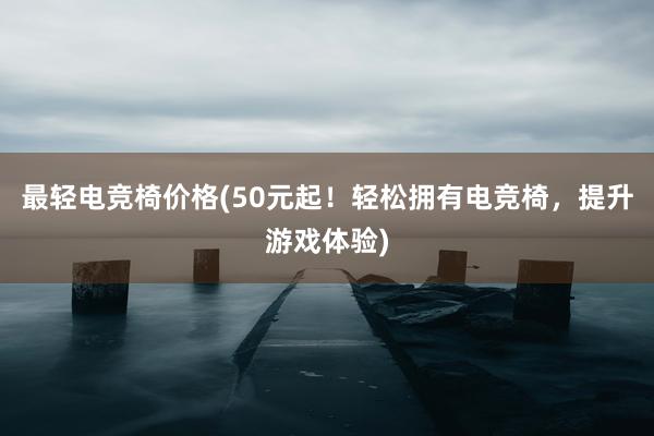 最轻电竞椅价格(50元起！轻松拥有电竞椅，提升游戏体验)