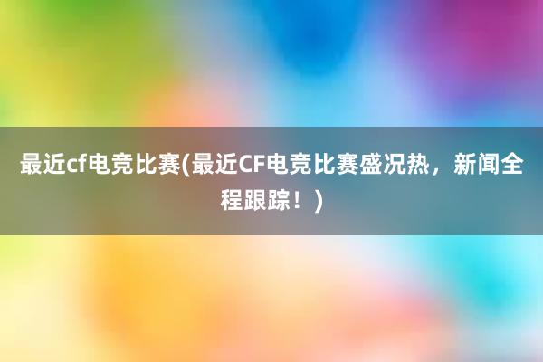 最近cf电竞比赛(最近CF电竞比赛盛况热，新闻全程跟踪！)