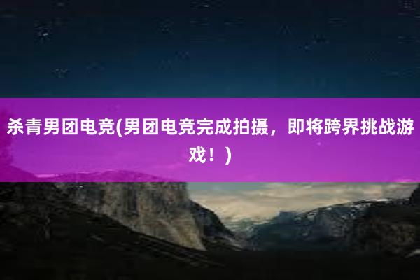 杀青男团电竞(男团电竞完成拍摄，即将跨界挑战游戏！)