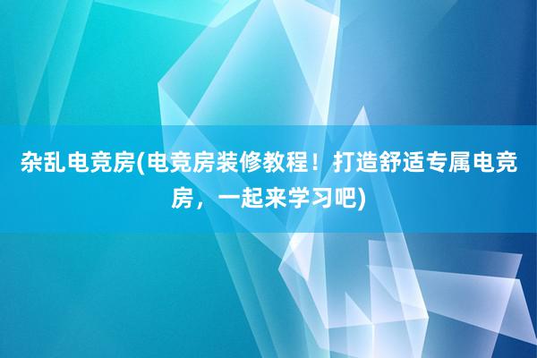 杂乱电竞房(电竞房装修教程！打造舒适专属电竞房，一起来学习吧)