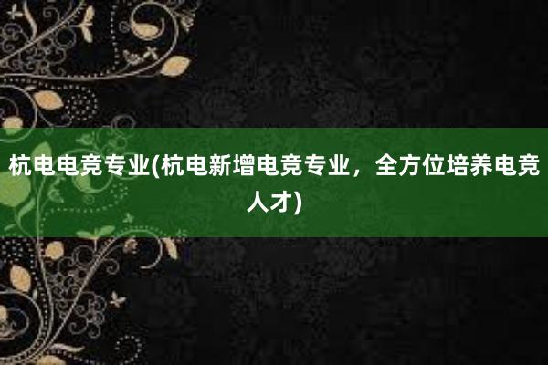 杭电电竞专业(杭电新增电竞专业，全方位培养电竞人才)